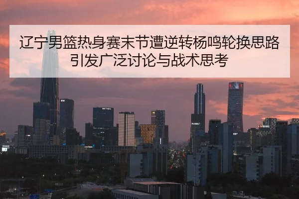 辽宁男篮热身赛末节遭逆转杨鸣轮换思路引发广泛讨论与战术思考